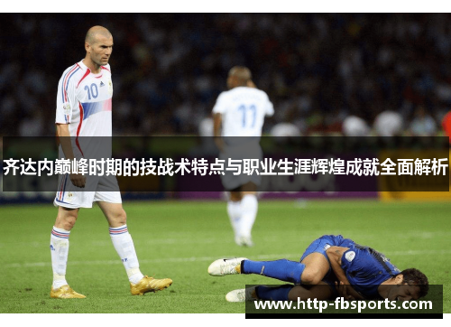 齐达内巅峰时期的技战术特点与职业生涯辉煌成就全面解析