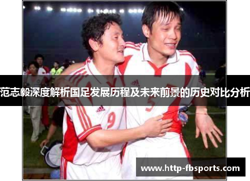 范志毅深度解析国足发展历程及未来前景的历史对比分析