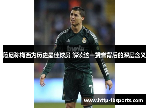 范尼称梅西为历史最佳球员 解读这一赞誉背后的深层含义
