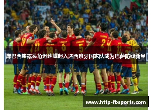 库巴西崭露头角迅速崛起入选西班牙国家队成为巴萨防线新星